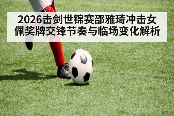 2026击剑世锦赛邵雅琦冲击女佩奖牌交锋节奏与临场变化解析